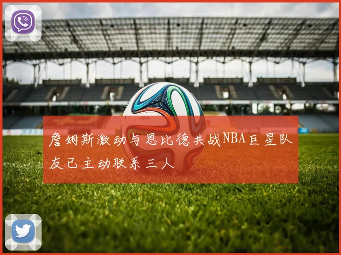 詹姆斯激动与恩比德共战NBA巨星队友已主动联系三人