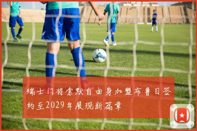 瑞士门将索默自由身加盟布鲁日签约至2029年展现新篇章